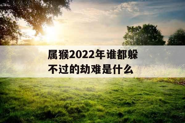 属猴2022年谁都躲不过的劫难是什么 属猴2022年谁都躲不过的劫难是什么