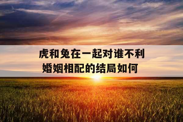 虎和兔在一起对谁不利 婚姻相配的结局如何