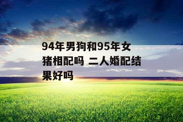 94年男狗和95年女猪相配吗 二人婚配结果好吗