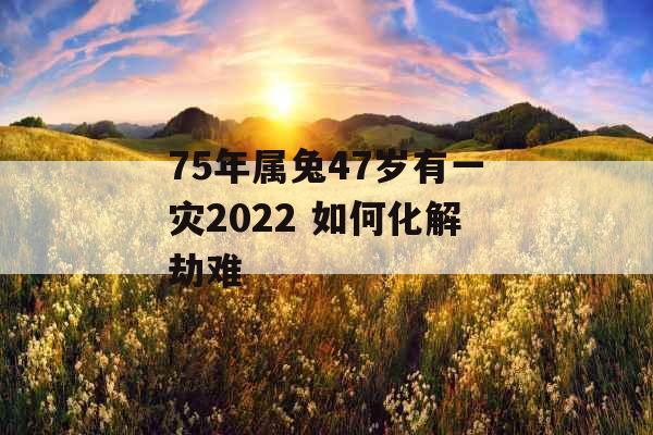 75年属兔47岁有一灾2022 如何化解劫难