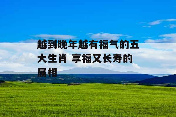越到晚年越有福气的五大生肖 享福又长寿的属相