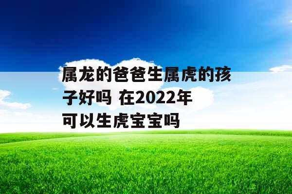 属龙的爸爸生属虎的孩子好吗 在2022年可以生虎宝宝吗