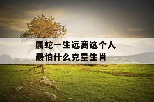 属蛇一生远离这个人 最怕什么克星生肖