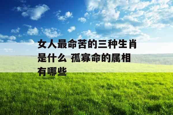 女人最命苦的三种生肖是什么 孤寡命的属相有哪些