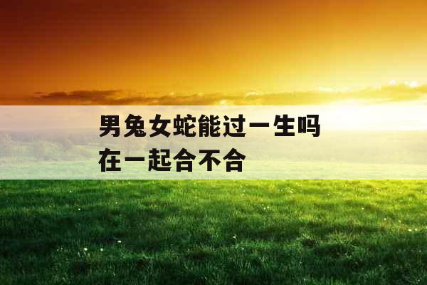 男兔女蛇能过一生吗 在一起合不合