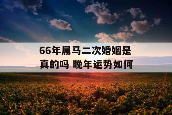 66年属马二次婚姻是真的吗 晚年运势如何