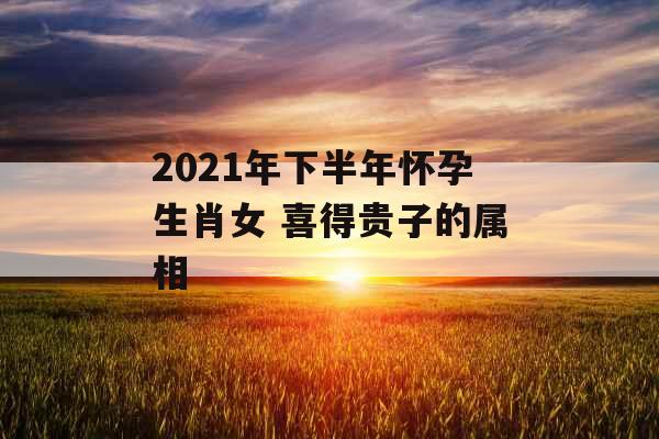 2021年下半年怀孕生肖女 喜得贵子的属相
