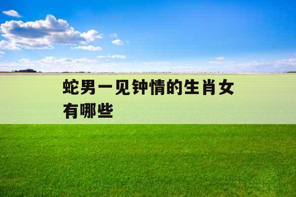 蛇男一见钟情的生肖女有哪些