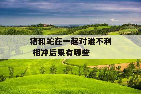 猪和蛇在一起对谁不利 相冲后果有哪些 猪和蛇在一起对谁不利 相冲后果有哪些