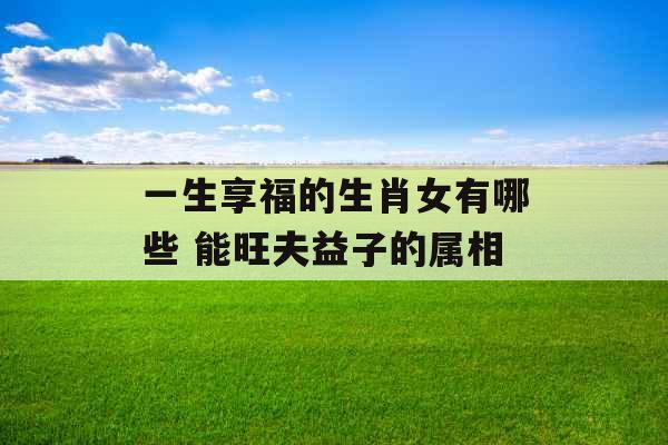 一生享福的生肖女有哪些 能旺夫益子的属相
