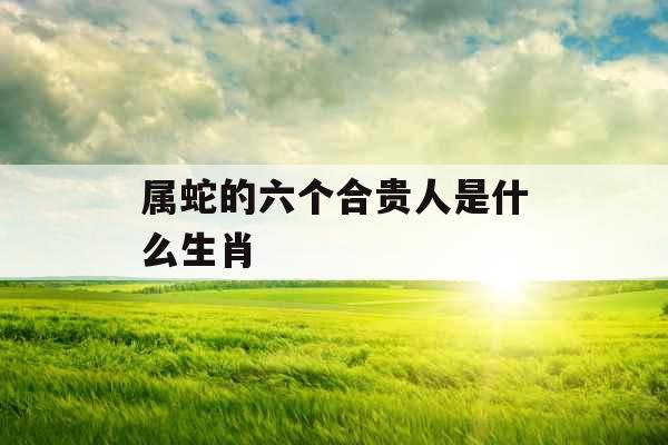 属蛇的六个合贵人是什么生肖 属蛇的六个合贵人是什么生肖