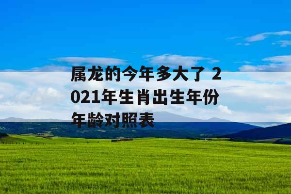 属龙的今年多大了 2021年生肖出生年份年龄对照表