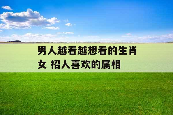 男人越看越想看的生肖女 招人喜欢的属相 男人越看越想看的生肖女 招人喜欢的属相