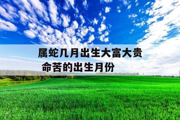 属蛇几月出生大富大贵 命苦的出生月份 属蛇几月出生大富大贵 命苦的出生月份