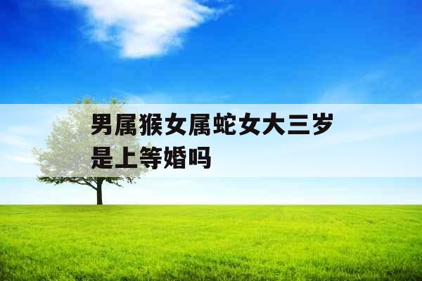 男属猴女属蛇女大三岁是上等婚吗