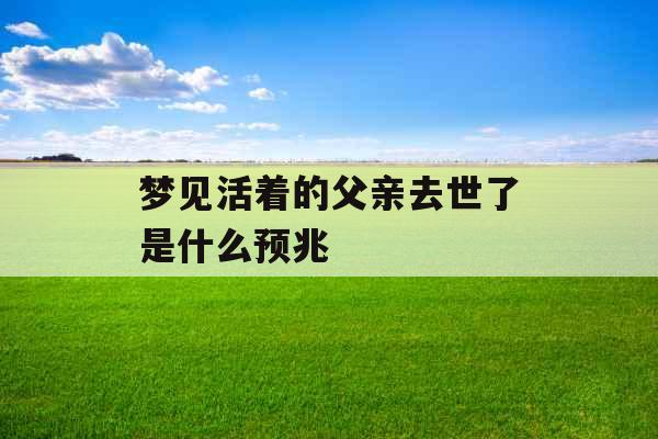 梦见活着的父亲去世了是什么预兆 梦见活着的父亲去世了是什么预兆