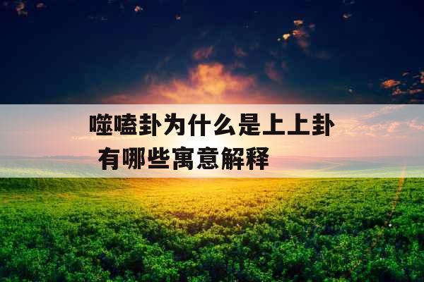 噬嗑卦为什么是上上卦 有哪些寓意解释 噬嗑卦为什么是上上卦 有哪些寓意解释