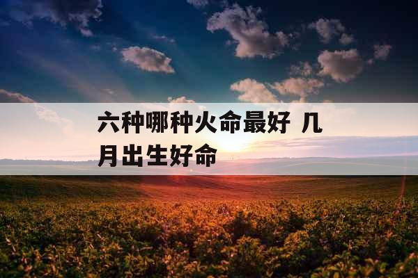 六种哪种火命最好 几月出生好命