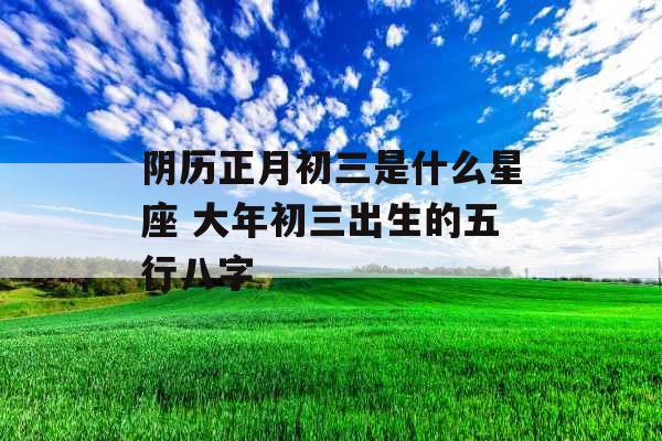 阴历正月初三是什么星座 大年初三出生的五行八字