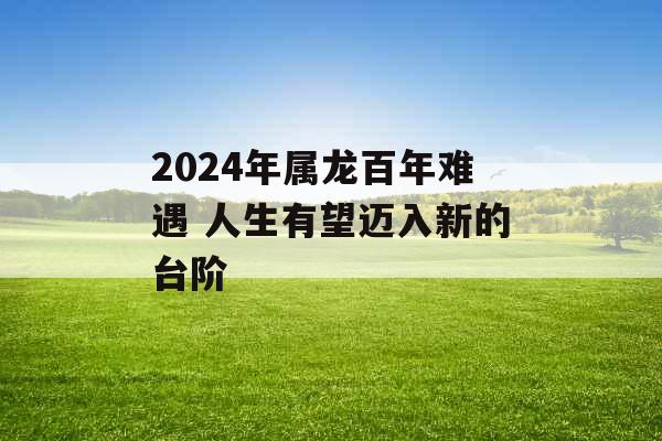 2024年属龙百年难遇 人生有望迈入新的台阶