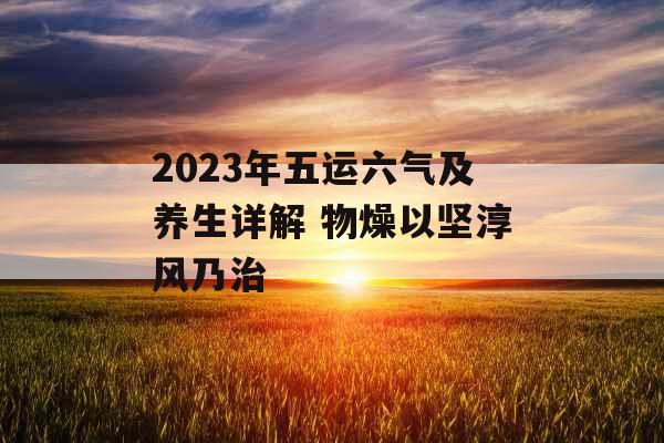 2023年五运六气及养生详解 物燥以坚淳风乃治 2023年五运六气及养生详解 物燥以坚淳风乃治