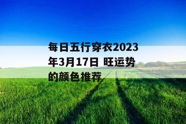 每日五行穿衣2023年3月17日 旺运势的颜色推荐 每日五行穿衣2023年3月17日 旺运势的颜色推荐