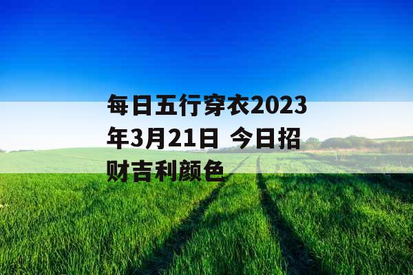 每日五行穿衣2023年3月21日 今日招财吉利颜色