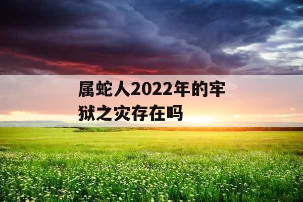 属蛇人2022年的牢狱之灾存在吗