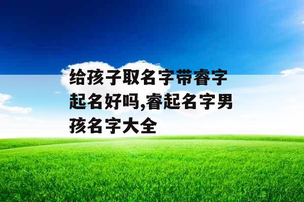 给孩子取名字带睿字 起名好吗,睿起名字男孩名字大全