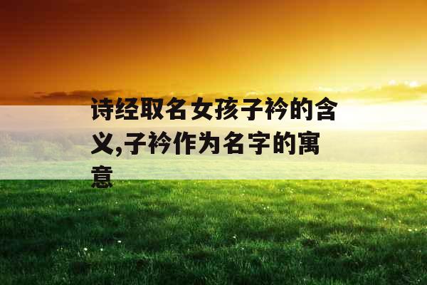 诗经取名女孩子衿的含义,子衿作为名字的寓意