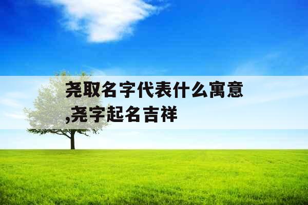 尧取名字代表什么寓意,尧字起名吉祥 尧取名字代表什么寓意,尧字起名吉祥