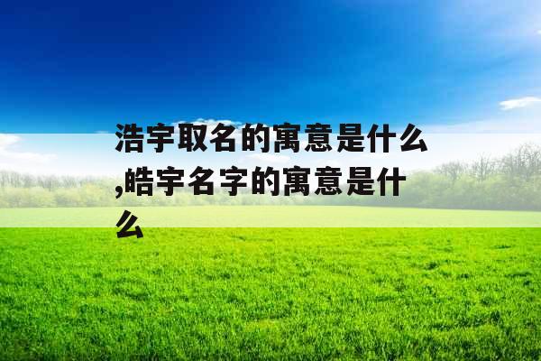 浩宇取名的寓意是什么,皓宇名字的寓意是什么 浩宇取名的寓意是什么,皓宇名字的寓意是什么