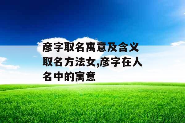 彦字取名寓意及含义 取名方法女,彦字在人名中的寓意