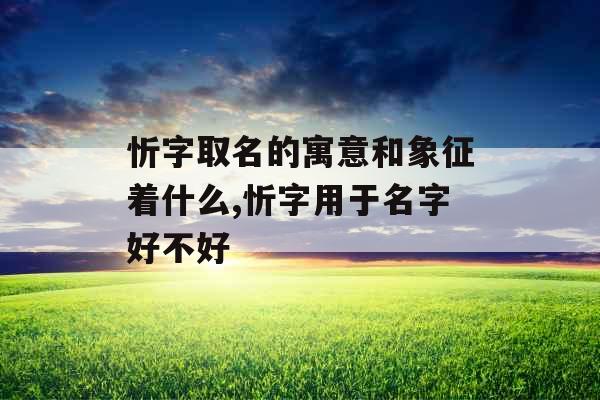 忻字取名的寓意和象征着什么,忻字用于名字好不好