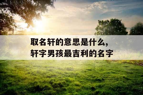 取名轩的意思是什么,轩字男孩最吉利的名字 取名轩的意思是什么,轩字男孩最吉利的名字