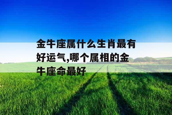 金牛座属什么生肖最有好运气,哪个属相的金牛座命最好
