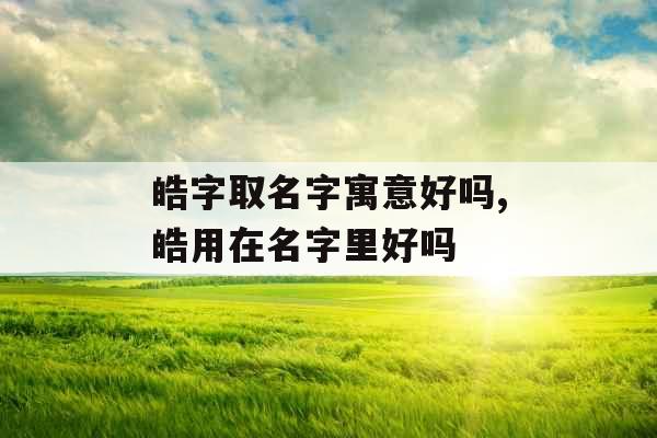 皓字取名字寓意好吗,皓用在名字里好吗 皓字取名字寓意好吗,皓用在名字里好吗