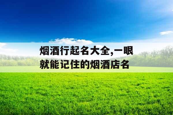 烟酒行起名大全,一眼就能记住的烟酒店名