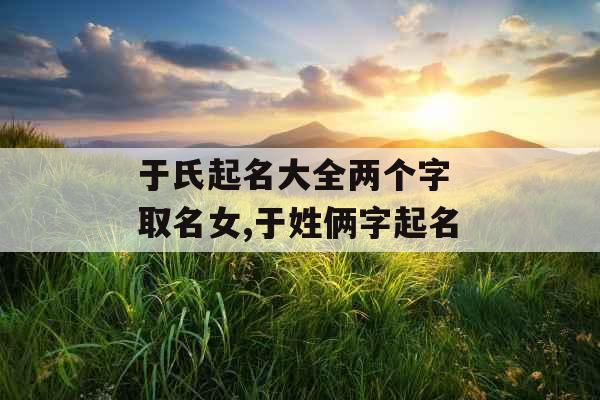 于氏起名大全两个字 取名女,于姓俩字起名 于氏起名大全两个字 取名女,于姓俩字起名