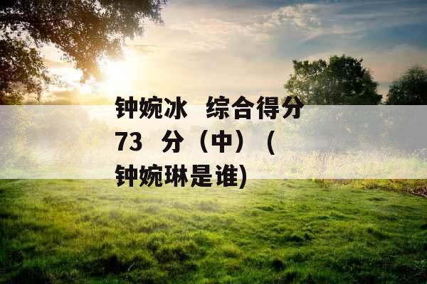 钟婉冰  综合得分 73  分（中） (钟婉琳是谁)