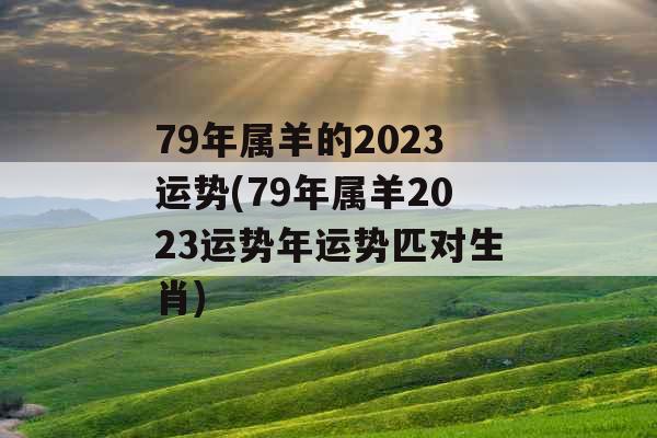 79年属羊的2023运势(79年属羊2023运势年运势匹对生肖)