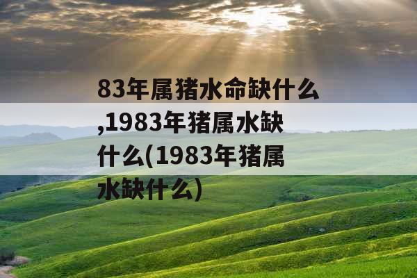 83年属猪水命缺什么,1983年猪属水缺什么(1983年猪属水缺什么) 83年属猪水命缺什么,1983年猪属水缺什么(1983年猪属水缺什么)