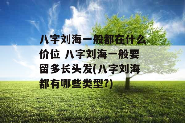 八字刘海一般都在什么价位 八字刘海一般要留多长头发(八字刘海都有哪些类型?)
