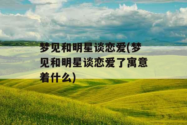 梦见和明星谈恋爱(梦见和明星谈恋爱了寓意着什么)