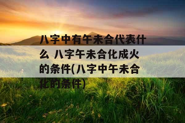 八字中有午未合代表什么 八字午未合化成火的条件(八字中午未合化的条件)