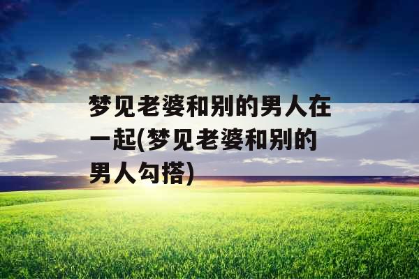梦见老婆和别的男人在一起(梦见老婆和别的男人勾搭) 梦见老婆和别的男人在一起(梦见老婆和别的男人勾搭)
