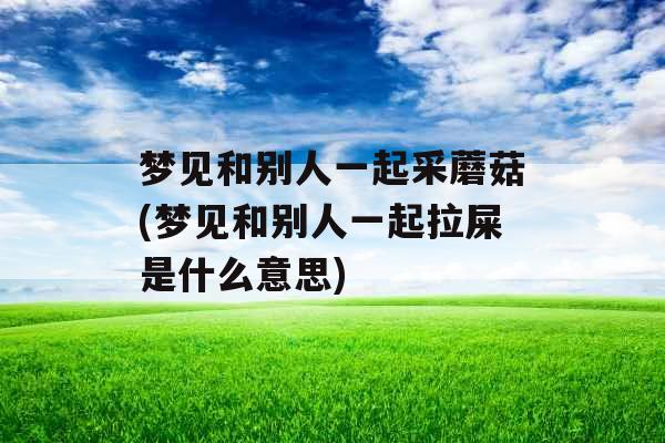 梦见和别人一起采蘑菇(梦见和别人一起拉屎是什么意思) 梦见和别人一起采蘑菇(梦见和别人一起拉屎是什么意思)