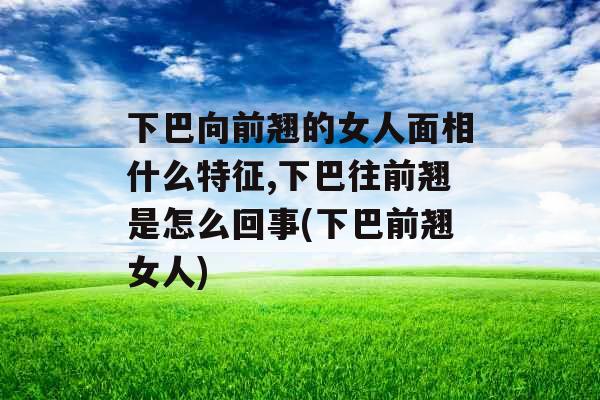 下巴向前翘的女人面相什么特征,下巴往前翘是怎么回事(下巴前翘女人)
