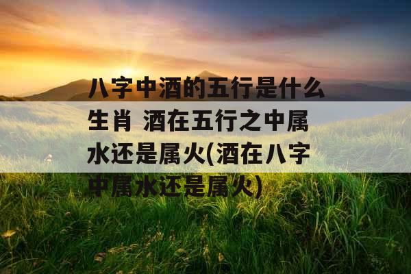 八字中酒的五行是什么生肖 酒在五行之中属水还是属火(酒在八字中属水还是属火)