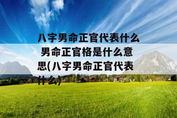 八字男命正官代表什么 男命正官格是什么意思(八字男命正官代表什么) 八字男命正官代表什么 男命正官格是什么意思(八字男命正官代表什么)